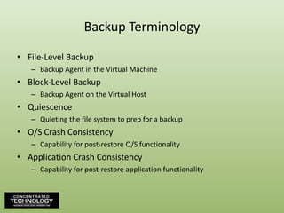 Backup TerminologyFile-Level BackupBackup Agent in the Virtual MachineBlock-Level BackupBackup Agent on the Virtual HostQuiescenceQuieting the file system to prep for a backupO/S Crash ConsistencyCapability for post-restore O/S functionalityApplication Crash ConsistencyCapability for post-restore application functionality