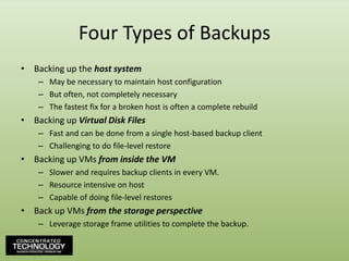 Four Types of BackupsBacking up the host systemMay be necessary to maintain host configurationBut often, not completely necessaryThe fastest fix for a broken host is often a complete rebuildBacking up Virtual Disk FilesFast and can be done from a single host-based backup clientChallenging to do file-level restoreBacking up VMs from inside the VMSlower and requires backup clients in every VM.Resource intensive on hostCapable of doing file-level restoresBack up VMs from the storage perspectiveLeverage storage frame utilities to complete the backup.