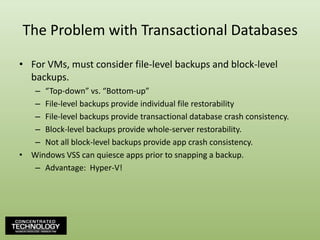 The Problem with Transactional DatabasesFor VMs, must consider file-level backups and block-level backups.“Top-down” vs. “Bottom-up”File-level backups provide individual file restorabilityFile-level backups provide transactional database crash consistency.Block-level backups provide whole-server restorability.Not all block-level backups provide app crash consistency.Windows VSS can quiesce apps prior to snapping a backup.Advantage:  Hyper-V!