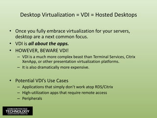 Desktop Virtualization = VDI = Hosted DesktopsOnce you fully embrace virtualization for your servers, desktop are a next common focus.VDI is all about the apps.HOWEVER, BEWARE VDI!VDI is a much more complex beast than Terminal Services, Citrix XenApp, or other presentation virtualization platforms.It is also dramatically more expensive.Potential VDI’s Use CasesApplications that simply don’t work atop RDS/CitrixHigh-utilization apps that require remote accessPeripherals