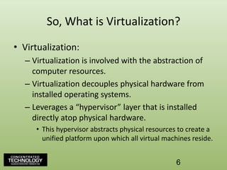 So, What is Virtualization?Virtualization:Virtualization is involved with the abstraction of computer resources.Virtualization decouples physical hardware from installed operating systems.Leverages a “hypervisor” layer that is installed directly atop physical hardware.This hypervisor abstracts physical resources to create a unified platform upon which all virtual machines reside.6