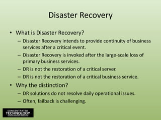 Disaster RecoveryWhat is Disaster Recovery?Disaster Recovery intends to provide continuity of business services after a critical event.Disaster Recovery is invoked after the large-scale loss of primary business services.DR is not the restoration of a critical server.DR is not the restoration of a critical business service.Why the distinction?DR solutions do not resolve daily operational issues.Often, failback is challenging.