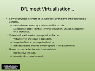 DR, meet Virtualization…Early all-physical attempts at DR were cost-prohibitive and operationally complex.Identical server inventory at primary and backup site.Management cost of identical server configuration.  Change management costs prohibitive.Virtualization eliminates many previous barriers.Virtual servers are chassis independent.Image-level backup == image-level restore.Hot sites become only one of many options – cold & warm sites.Numerous cost-effective solutions available.Don’t believe the hype.Make decisions based on need.