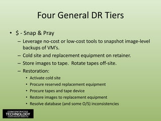 Four General DR Tiers$ - Snap & PrayLeverage no-cost or low-cost tools to snapshot image-level backups of VM’s.Cold site and replacement equipment on retainer.Store images to tape.  Rotate tapes off-site.Restoration:Activate cold siteProcure reserved replacement equipmentProcure tapes and tape deviceRestore images to replacement equipmentResolve database (and some O/S) inconsistencies