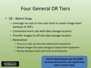 Four General DR Tiers$$ - Warm SnapLeverage no-cost or low-cost tools to create image-level backups of VM’s.Connected warm site with data storage location.Transfer images to off-site data storage locationRestoration:Procure or spin up reserved replacement equipmentRestore images from data storage to replacement equipmentResolve database (and some O/S) inconsistenciesDisk-to-disk backups over the WAN increase backup time, but significantly reduce restore time.67