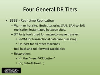 Four General DR Tiers$$$$ - Real-time ReplicationWarm or hot site.  Both sites using SAN.  SAN-to-SAN replication instantiated between sites.3rd Party tools used for image-to-image transfer.In-VM for transactional database quiescing.On-host for all other machines.Roll-back and roll-forward capabilitiesRestoration:Hit the “green VCR button”(or, auto-failover…)