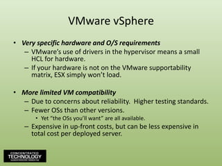 VMware vSphereVery specific hardware and O/S requirementsVMware’s use of drivers in the hypervisor means a small HCL for hardware.If your hardware is not on the VMware supportability matrix, ESX simply won’t load.More limited VM compatibilityDue to concerns about reliability.  Higher testing standards.Fewer OSs than other versions.Yet “the OSs you’ll want” are all available.Expensive in up-front costs, but can be less expensive in total cost per deployed server.