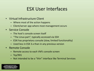 ESX User InterfacesVirtual Infrastructure ClientWhere most of the action happensClient/server app where most management occursService ConsoleThe host’s console screen itself“The Linux part”, typically accessed via SSHESXi has proprietary console (slow, limited functionality)Used less in ESX 3.x than in any previous versionRemote ConsoleRemote access to each VM’s console screenTcp/901Not intended to be a “thin” interface like Terminal Services