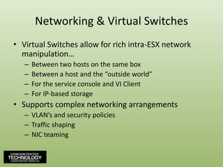 Networking & Virtual SwitchesVirtual Switches allow for rich intra-ESX network manipulation…Between two hosts on the same boxBetween a host and the “outside world”For the service console and VI ClientFor IP-based storageSupports complex networking arrangementsVLAN’s and security policiesTraffic shapingNIC teaming