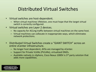 Distributed Virtual SwitchesVirtual switches are host-dependent.When virtual machines VMotion, one must hope that the target virtual switch is correctly configured.Virtual switches are Layer 2 devices.No capacity for ACLing traffic between virtual machines on the same host.Virtual machines can collocate in inappropriate ways, which eliminates network protections.Distributed Virtual Switches create a “GIANT SWITCH” across an entire vCenter infrastructure.No longer host dependent, dVSs are managed by vCenter.Support for Private VLANs (PVLANs), virtualized DMZs.Available natively in vSphere, Cisco Nexus 1000V is 3rd party solution that adds more capabilities.