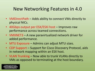 New Networking Features in 4.0VMDirectPath – Adds ability to connect VMs directly to physical NICs.40Gbps output per ESX/ESXi host – Improves raw performance across teamed connections.VMXNET3 – A new paravirtualized network driver for added performance.MTU Exposure – Admins can adjust MTU sizes.CDP Support – Support for Cisco Discovery Protocol, aids in network mapping within an ESX host.VLAN Trunking– Now able to trunk VLANs directly to VMs as opposed to terminating at the host boundary.