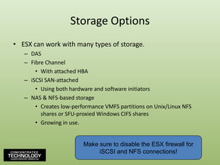 Storage OptionsESX can work with many types of storage.DASFibre ChannelWith attached HBAiSCSI SAN-attachedUsing both hardware and software initiatorsNAS & NFS-based storageCreates low-performance VMFS partitions on Unix/Linux NFS shares or SFU-proxied Windows CIFS sharesGrowing in use.Make sure to disable the ESX firewall for iSCSI and NFS connections!