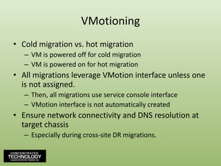 VMotioningCold migration vs. hot migrationVM is powered off for cold migrationVM is powered on for hot migrationAll migrations leverage VMotion interface unless one is not assigned.Then, all migrations use service console interfaceVMotion interface is not automatically createdEnsure network connectivity and DNS resolution at target chassisEspecially during cross-site DR migrations.