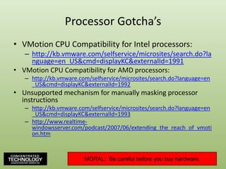Processor Gotcha’sVMotion CPU Compatibility for Intel processors:http://kb.vmware.com/selfservice/microsites/search.do?language=en_US&cmd=displayKC&externalId=1991VMotion CPU Compatibility for AMD processors:http://kb.vmware.com/selfservice/microsites/search.do?language=en_US&cmd=displayKC&externalId=1992Unsupported mechanism for manually masking processor instructionshttp://kb.vmware.com/selfservice/microsites/search.do?language=en_US&cmd=displayKC&externalId=1993http://www.realtime-windowsserver.com/podcast/2007/06/extending_the_reach_of_vmotion.htmMORAL:  Be careful before you buy hardware.95