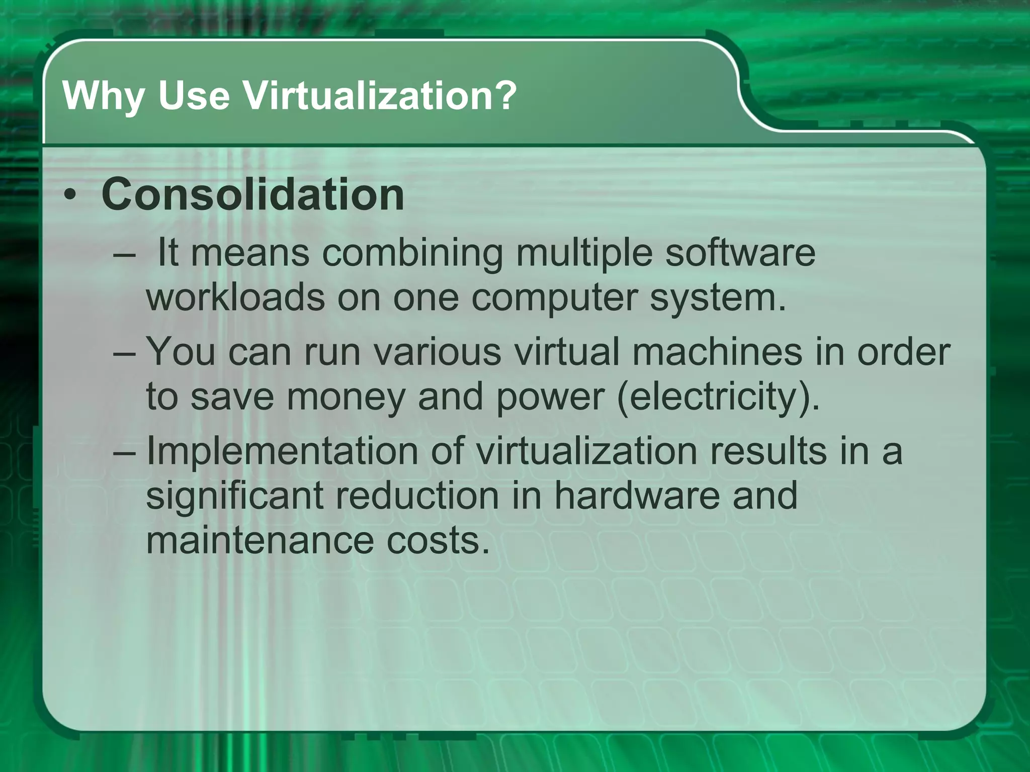 Why Use Virtualization? Consolidation   It means combining multiple software workloads on one computer system.  You can run various virtual machines in order to save money and power (electricity).  Implementation of virtualization results in a significant reduction in hardware and maintenance costs.  