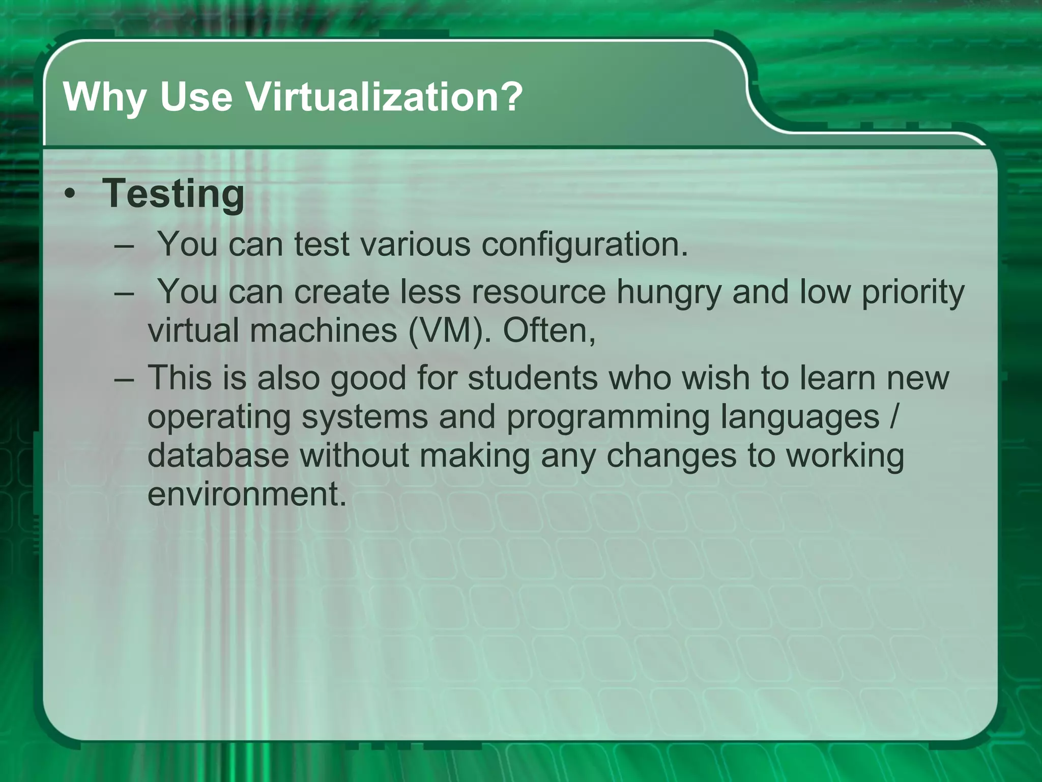 Why Use Virtualization? Testing   You can test various configuration. You can create less resource hungry and low priority virtual machines (VM). Often,  This is also good for students who wish to learn new operating systems and programming languages / database without making any changes to working environment.  