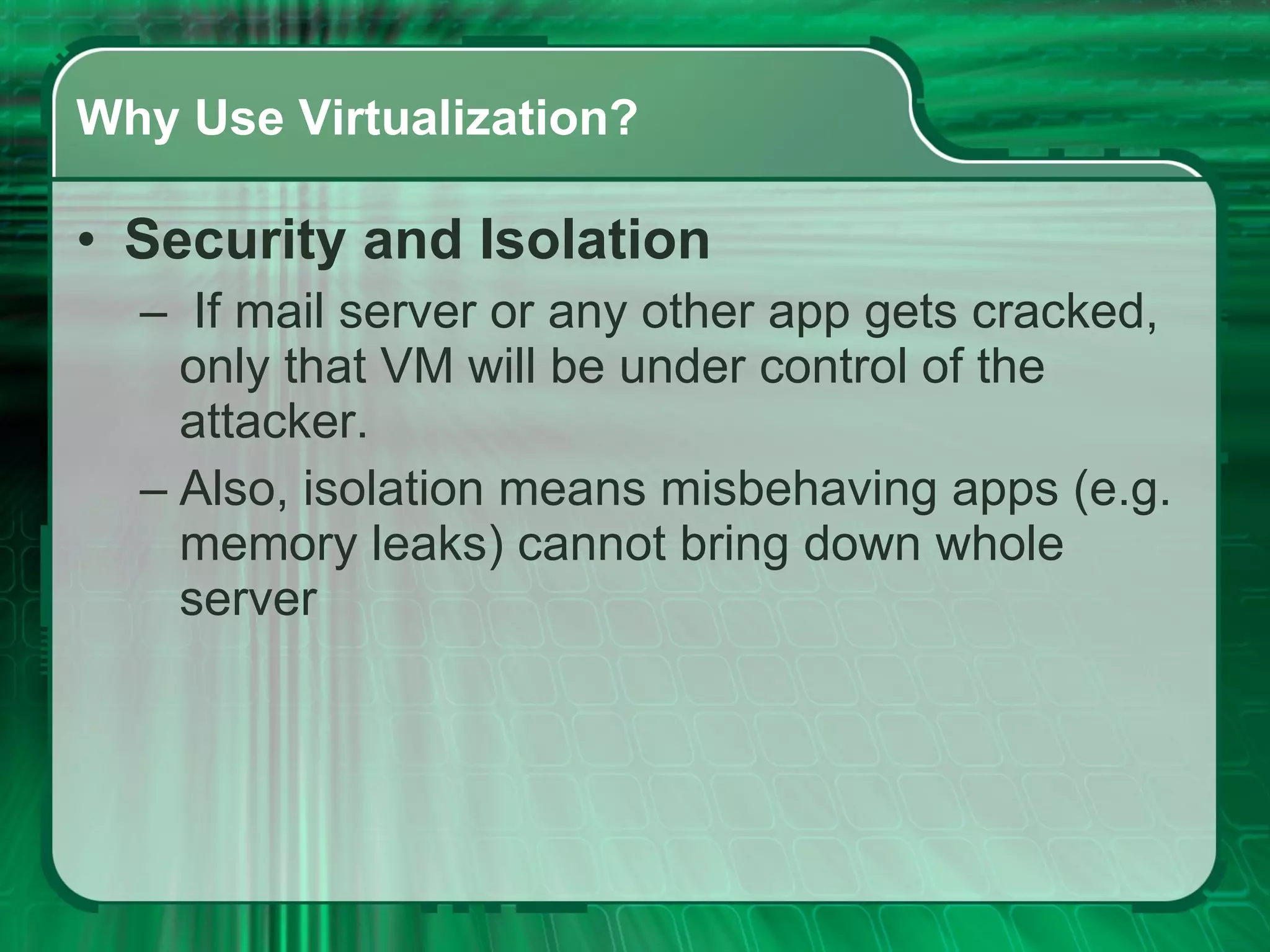Why Use Virtualization? Security and Isolation   If mail server or any other app gets cracked, only that VM will be under control of the attacker.  Also, isolation means misbehaving apps (e.g. memory leaks) cannot bring down whole server  