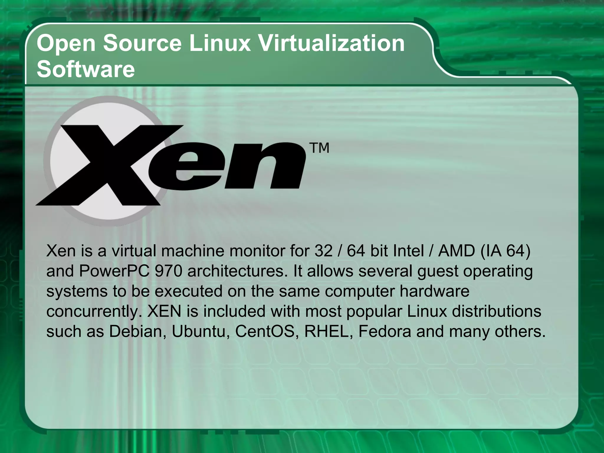 Open Source Linux Virtualization  Software  Xen is a virtual machine monitor for 32 / 64 bit Intel / AMD (IA 64)  and PowerPC 970 architectures. It allows several guest operating systems to be executed on the same computer hardware concurrently. XEN is included with most popular Linux distributions such as Debian, Ubuntu, CentOS, RHEL, Fedora and many others.  