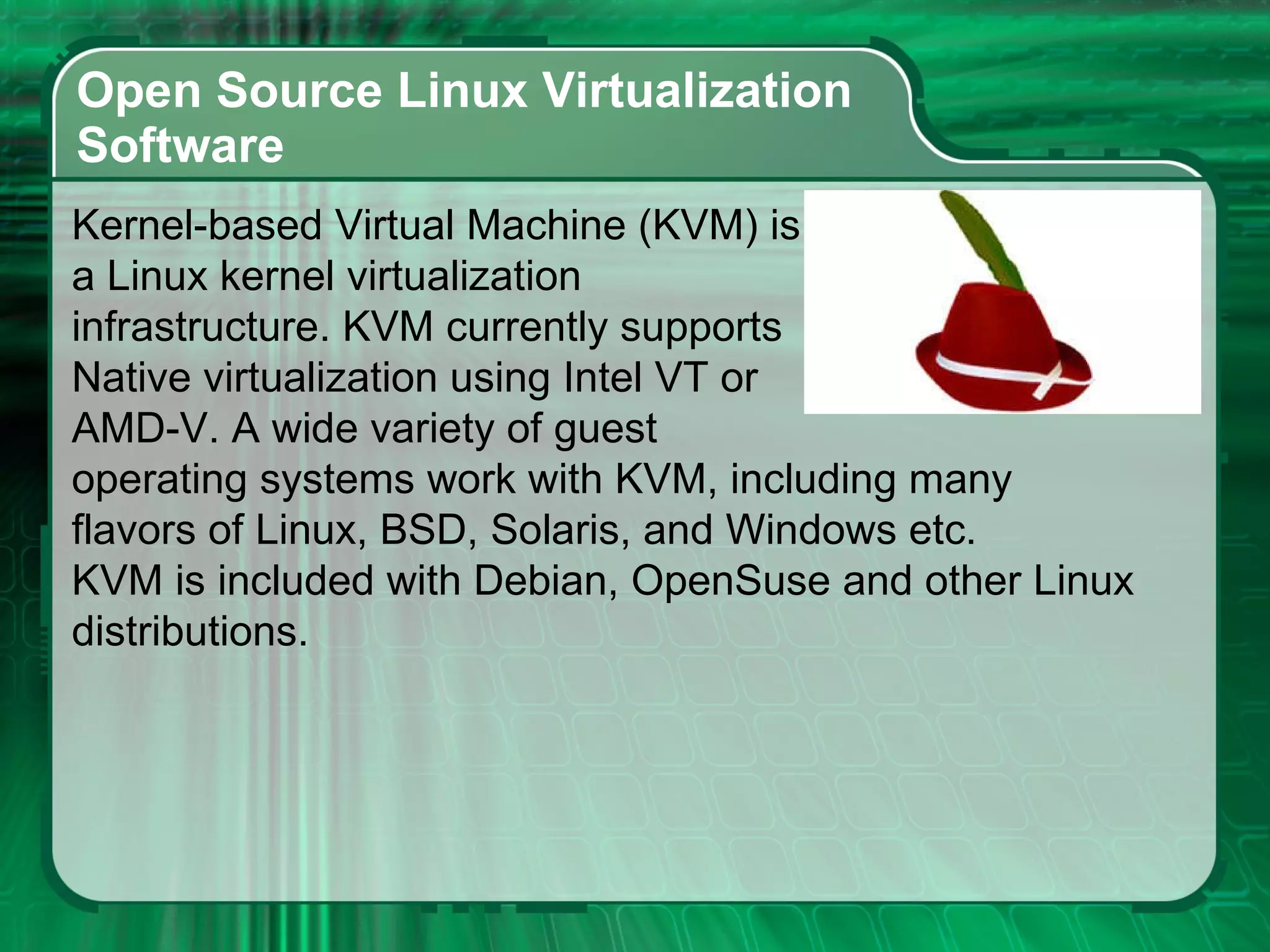 Open Source Linux Virtualization  Software  Kernel-based Virtual Machine (KVM) is a Linux kernel virtualization  infrastructure. KVM currently supports  Native virtualization using Intel VT or  AMD-V. A wide variety of guest operating systems work with KVM, including many  flavors of Linux, BSD, Solaris, and Windows etc.  KVM is included with Debian, OpenSuse and other Linux  distributions. 