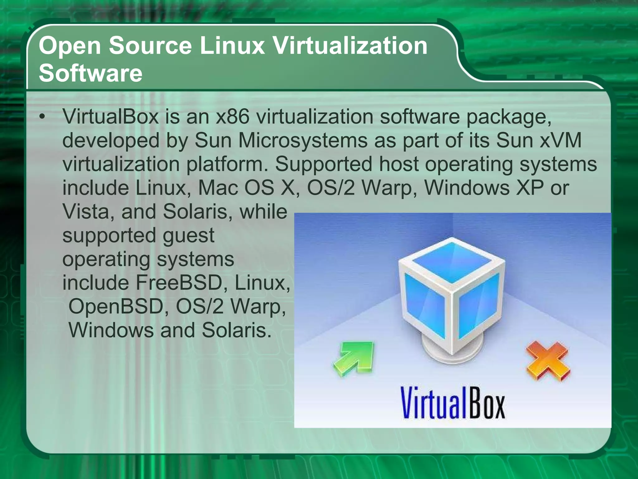Open Source Linux Virtualization  Software  VirtualBox is an x86 virtualization software package, developed by Sun Microsystems as part of its Sun xVM virtualization platform. Supported host operating systems include Linux, Mac OS X, OS/2 Warp, Windows XP or Vista, and Solaris, while  supported guest  operating systems  include FreeBSD, Linux,  OpenBSD, OS/2 Warp,  Windows and Solaris. 