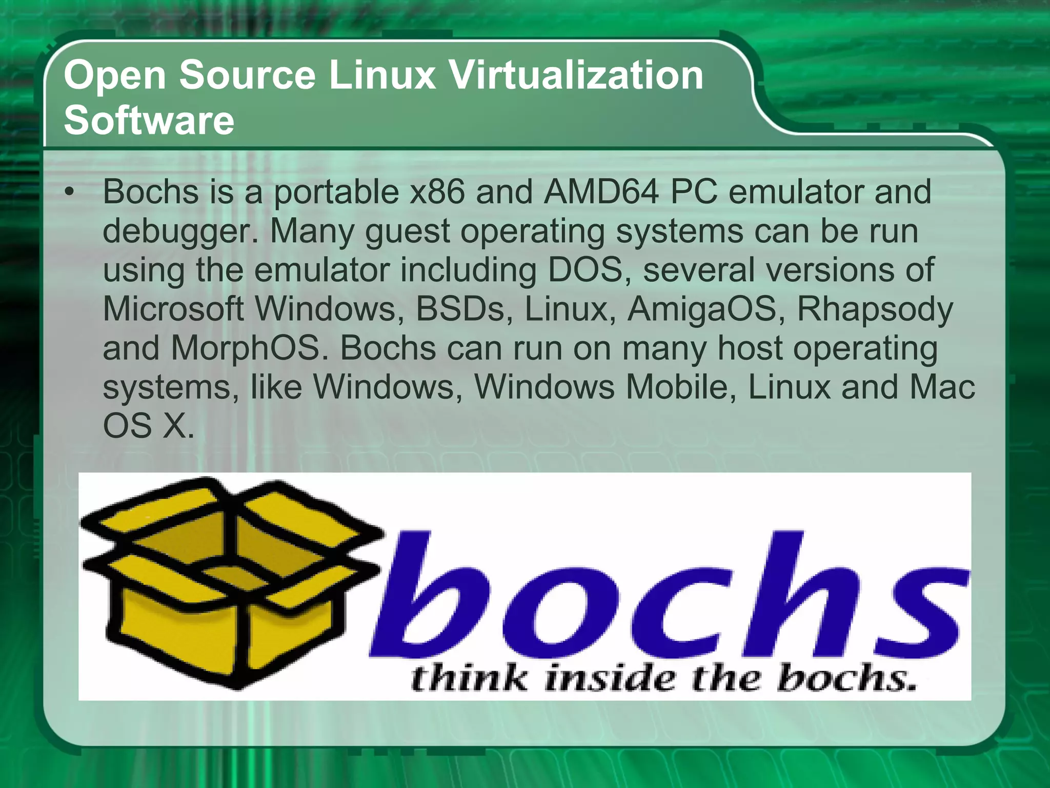 Open Source Linux Virtualization  Software  Bochs is a portable x86 and AMD64 PC emulator and debugger. Many guest operating systems can be run using the emulator including DOS, several versions of Microsoft Windows, BSDs, Linux, AmigaOS, Rhapsody and MorphOS. Bochs can run on many host operating systems, like Windows, Windows Mobile, Linux and Mac OS X. 