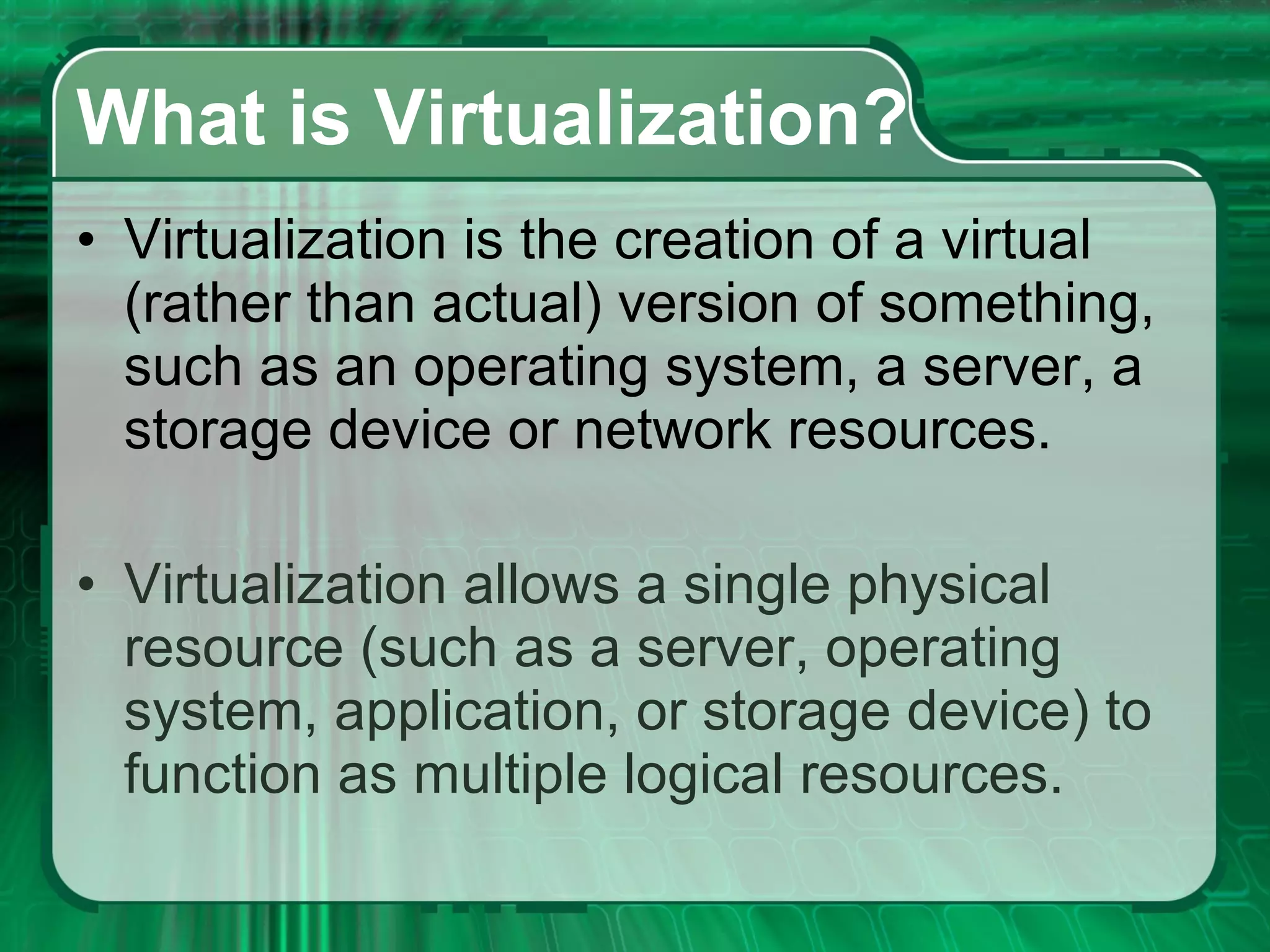 What is Virtualization? Virtualization is the creation of a virtual (rather than actual) version of something, such as an operating system, a server, a storage device or network resources.  Virtualization allows a single physical resource (such as a server, operating system, application, or storage device) to function as multiple logical resources. 