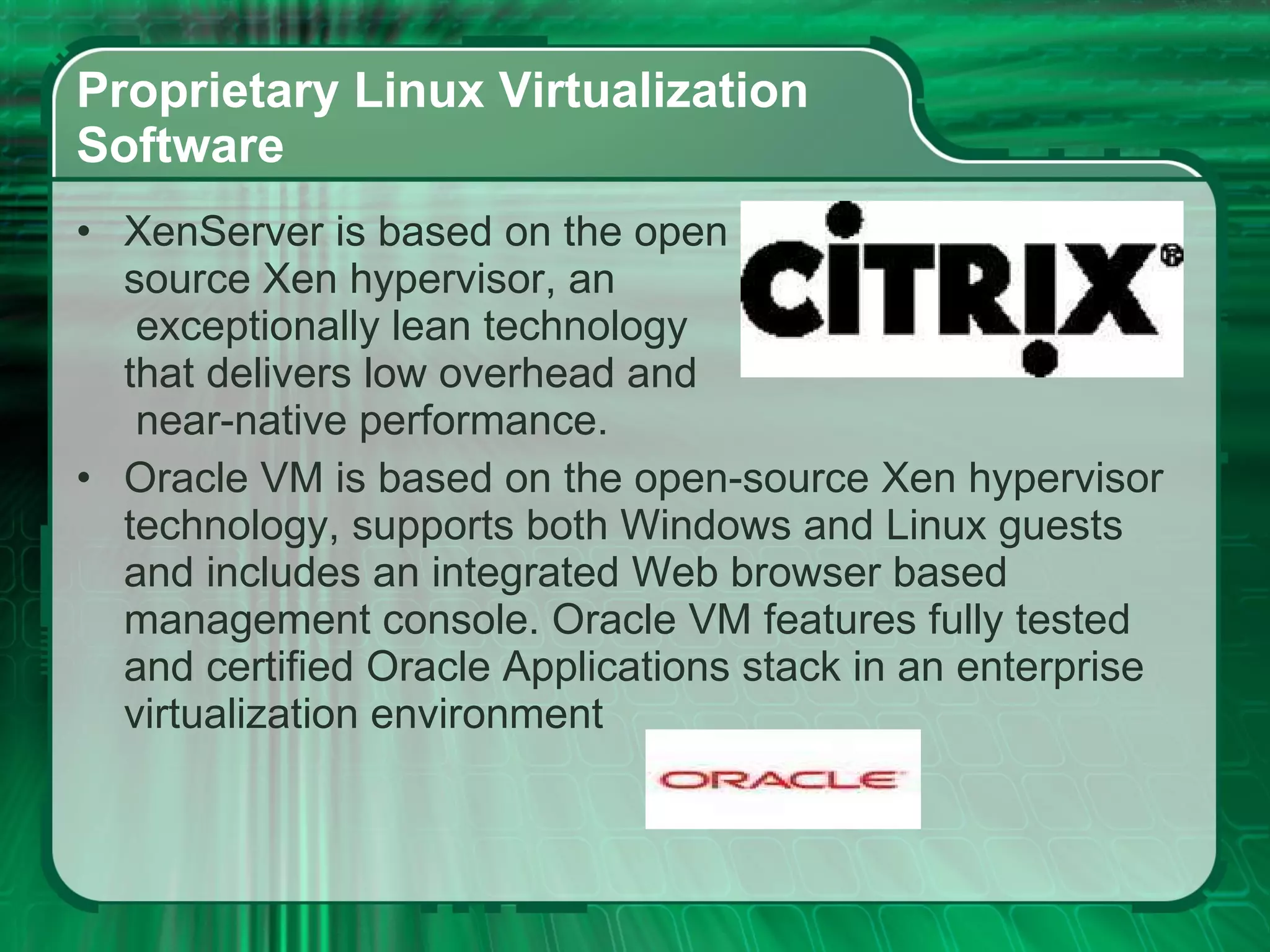 Proprietary Linux Virtualization  Software  XenServer is based on the open  source Xen hypervisor, an  exceptionally lean technology  that delivers low overhead and  near-native performance. Oracle VM is based on the open-source Xen hypervisor technology, supports both Windows and Linux guests and includes an integrated Web browser based management console. Oracle VM features fully tested and certified Oracle Applications stack in an enterprise virtualization environment  