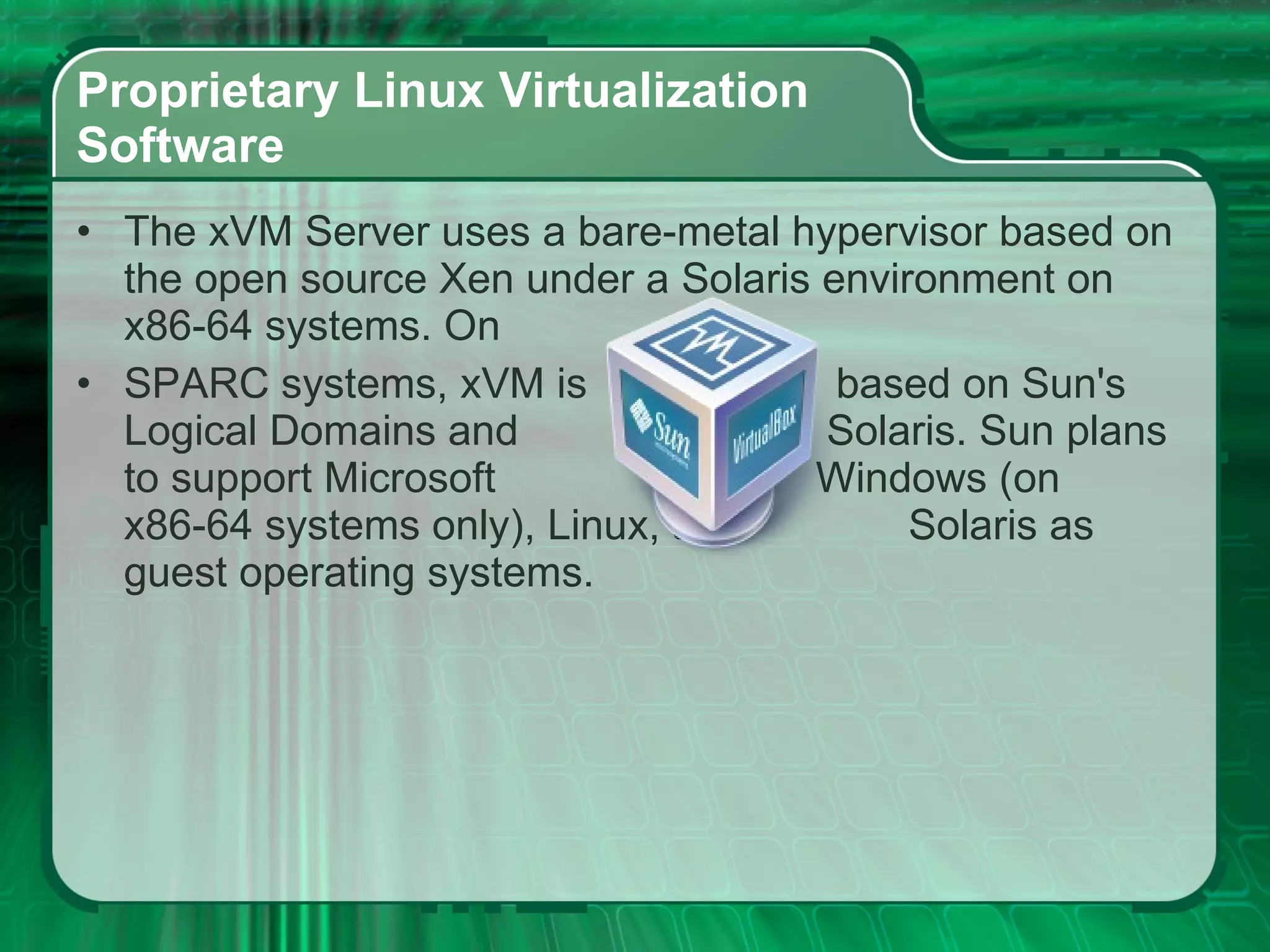 Proprietary Linux Virtualization  Software  The xVM Server uses a bare-metal hypervisor based on the open source Xen under a Solaris environment on x86-64 systems. On  SPARC systems, xVM is  based on Sun's Logical Domains and  Solaris. Sun plans to support Microsoft  Windows (on x86-64 systems only), Linux, and  Solaris as guest operating systems.  
