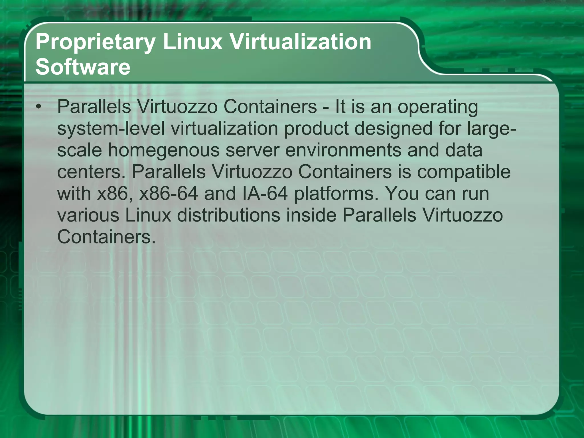 Proprietary Linux Virtualization  Software  Parallels Virtuozzo Containers - It is an operating system-level virtualization product designed for large-scale homegenous server environments and data centers. Parallels Virtuozzo Containers is compatible with x86, x86-64 and IA-64 platforms. You can run various Linux distributions inside Parallels Virtuozzo Containers.  