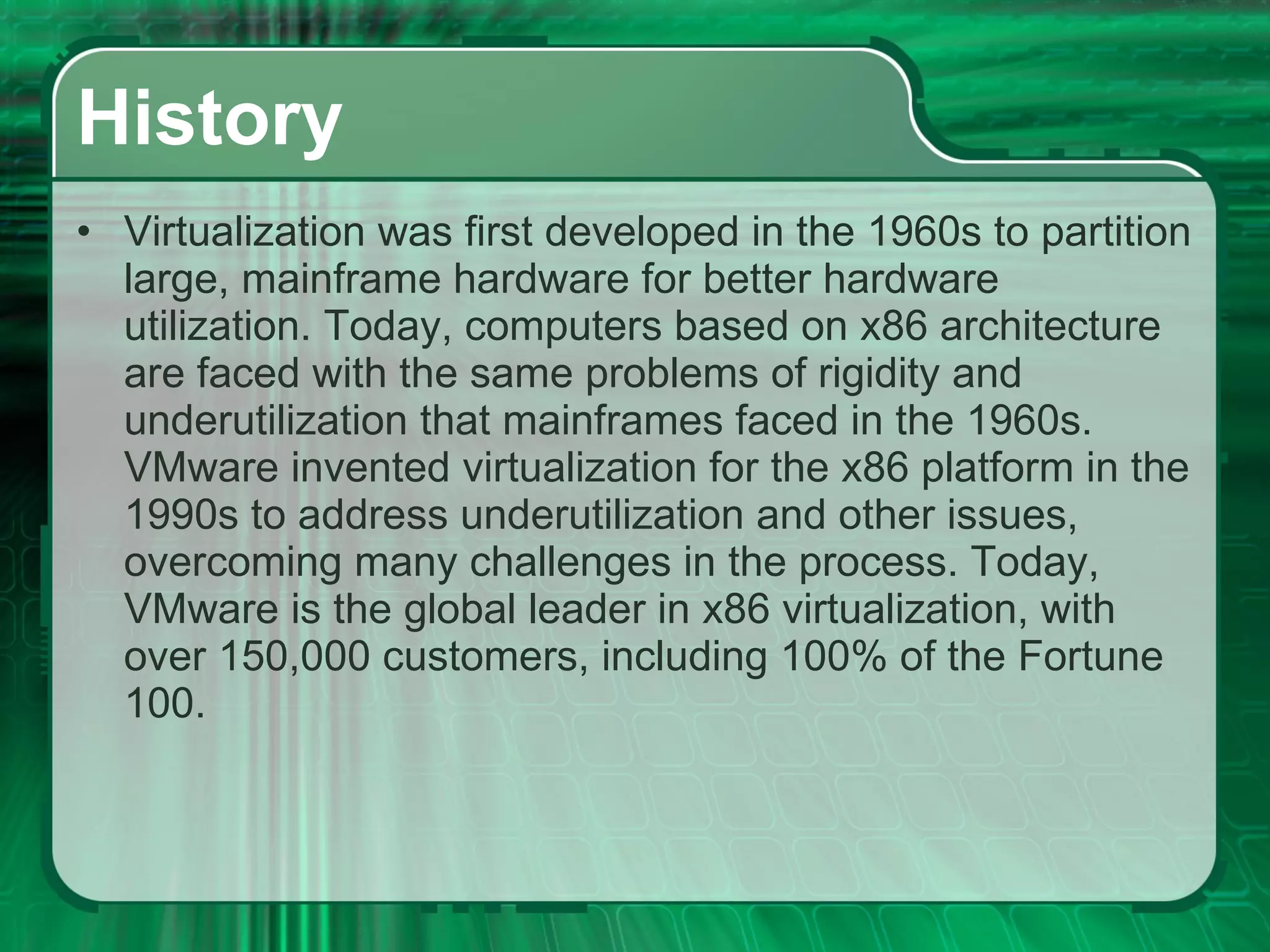 History Virtualization was first developed in the 1960s to partition large, mainframe hardware for better hardware utilization. Today, computers based on x86 architecture are faced with the same problems of rigidity and underutilization that mainframes faced in the 1960s. VMware invented virtualization for the x86 platform in the 1990s to address underutilization and other issues, overcoming many challenges in the process. Today, VMware is the global leader in x86 virtualization, with over 150,000 customers, including 100% of the Fortune 100. 