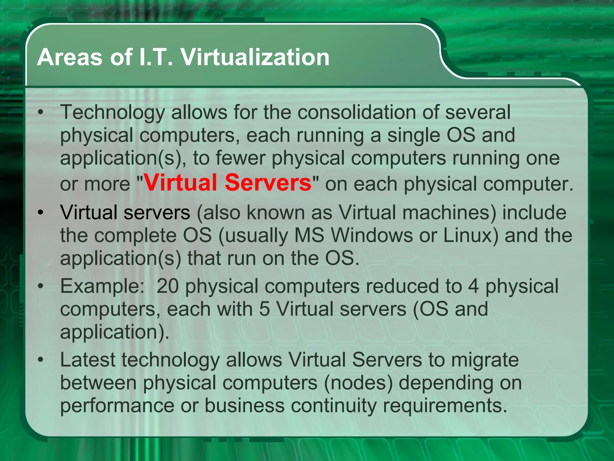 Areas of I.T. Virtualization Technology allows for the consolidation of several physical computers, each running a single OS and application(s), to fewer physical computers running one or more &quot; Virtual Servers &quot; on each physical computer. Virtual   servers   (also known as Virtual machines) include the complete OS (usually MS Windows or Linux) and the application(s) that run on the OS. Example:  20 physical computers reduced to 4 physical computers, each with 5 Virtual servers (OS and application).  Latest technology allows Virtual Servers to migrate between physical computers (nodes) depending on performance or business continuity requirements. 
