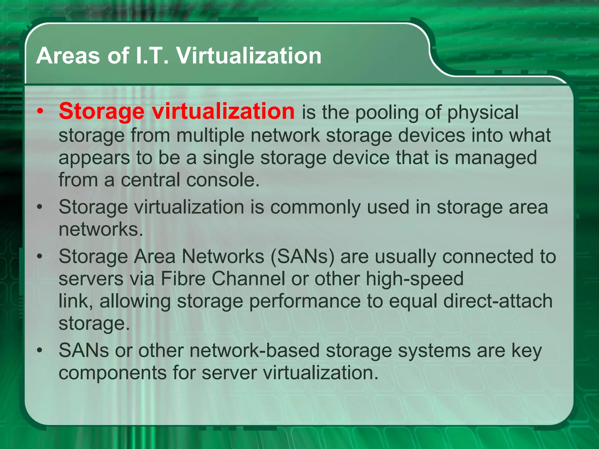 Areas of I.T. Virtualization Storage virtualization  is the pooling of physical storage from multiple network storage devices into what appears to be a single storage device that is managed from a central console.  Storage virtualization is commonly used in storage area networks.  Storage Area Networks (SANs) are usually connected to servers via Fibre Channel or other high-speed link, allowing storage performance to equal direct-attach storage.  SANs or other network-based storage systems are key components for server virtualization.  