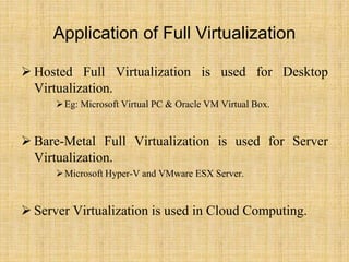 Application of Full Virtualization
 Hosted Full Virtualization is used for Desktop
Virtualization.
Eg: Microsoft Virtual PC & Oracle VM Virtual Box.
 Bare-Metal Full Virtualization is used for Server
Virtualization.
Microsoft Hyper-V and VMware ESX Server.
 Server Virtualization is used in Cloud Computing.
 