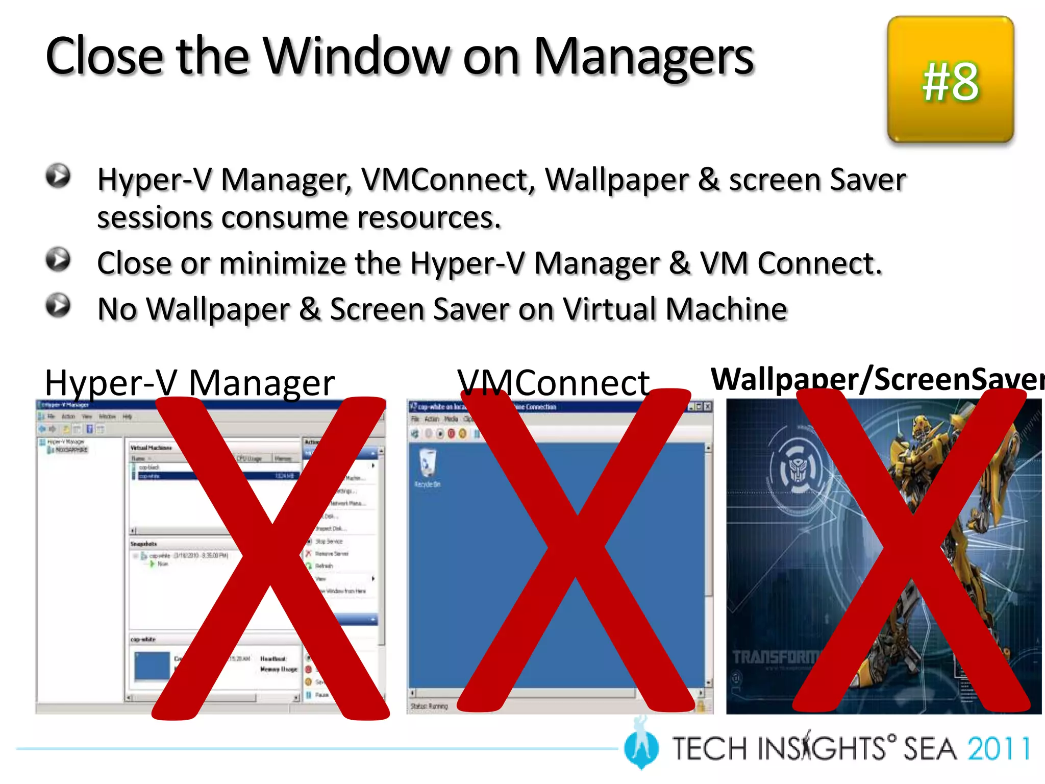 Close the Window on Managers                             #8
  Hyper-V Manager, VMConnect, Wallpaper & screen Saver
  sessions consume resources.
  Close or minimize the Hyper-V Manager & VM Connect.
  No Wallpaper & Screen Saver on Virtual Machine

Hyper-V Manager          VMConnect       Wallpaper/ScreenSaver
 