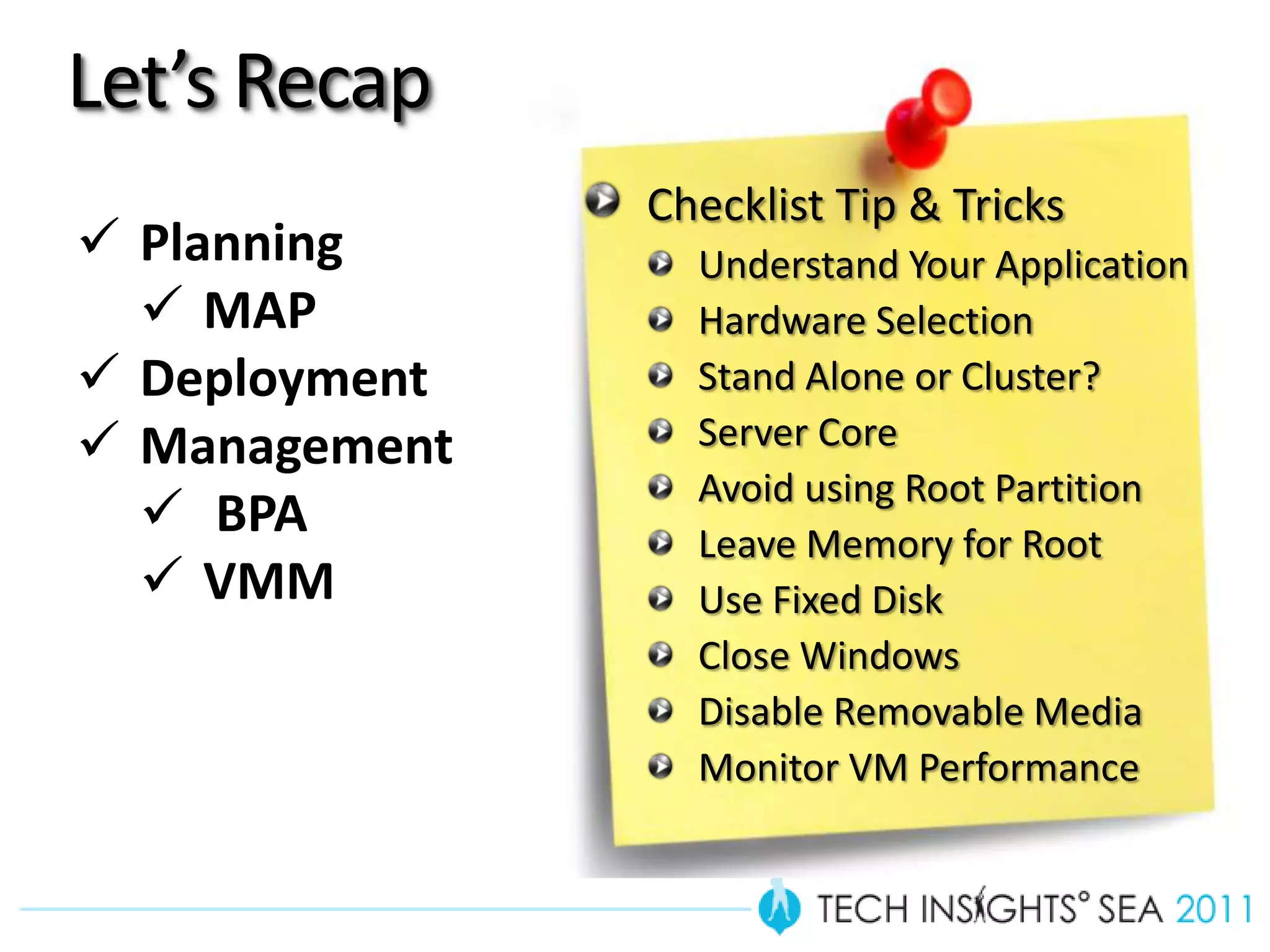 Let’s Recap
               Checklist Tip & Tricks
 Planning       Understand Your Application
   MAP          Hardware Selection
 Deployment     Stand Alone or Cluster?
 Management     Server Core
                 Avoid using Root Partition
   BPA          Leave Memory for Root
   VMM          Use Fixed Disk
                 Close Windows
                 Disable Removable Media
                 Monitor VM Performance
 