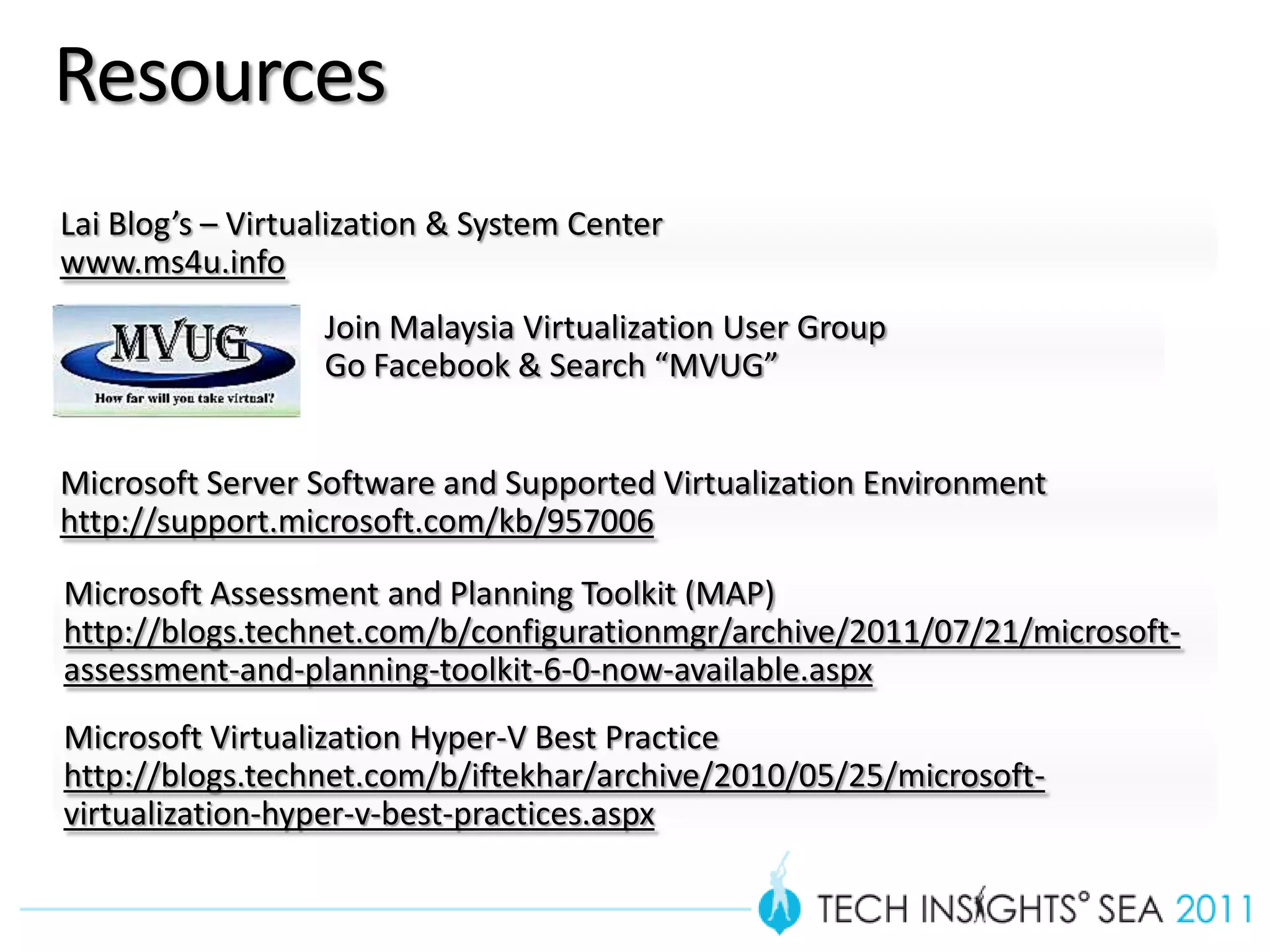 Resources
Lai Blog’s – Virtualization & System Center
www.ms4u.info
                  Join Malaysia Virtualization User Group
                  Go Facebook & Search “MVUG”


Microsoft Server Software and Supported Virtualization Environment
http://support.microsoft.com/kb/957006

Microsoft Assessment and Planning Toolkit (MAP)
http://blogs.technet.com/b/configurationmgr/archive/2011/07/21/microsoft-
assessment-and-planning-toolkit-6-0-now-available.aspx
Microsoft Virtualization Hyper-V Best Practice
http://blogs.technet.com/b/iftekhar/archive/2010/05/25/microsoft-
virtualization-hyper-v-best-practices.aspx
 