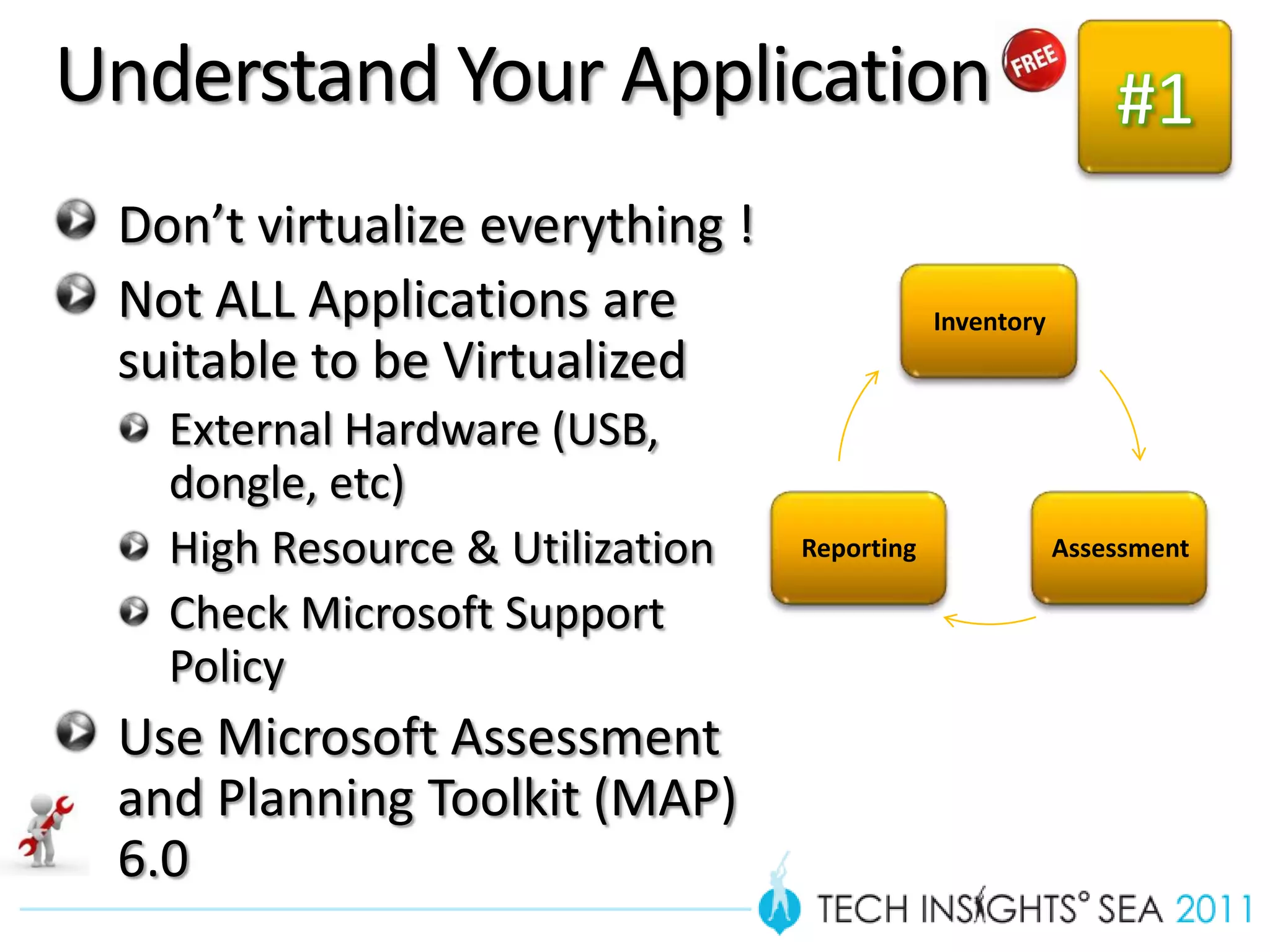 Understand Your Application                                  #1
 Don’t virtualize everything !
 Not ALL Applications are                    Inventory
 suitable to be Virtualized
   External Hardware (USB,
   dongle, etc)
   High Resource & Utilization   Reporting               Assessment

   Check Microsoft Support
   Policy
 Use Microsoft Assessment
 and Planning Toolkit (MAP)
 6.0
 