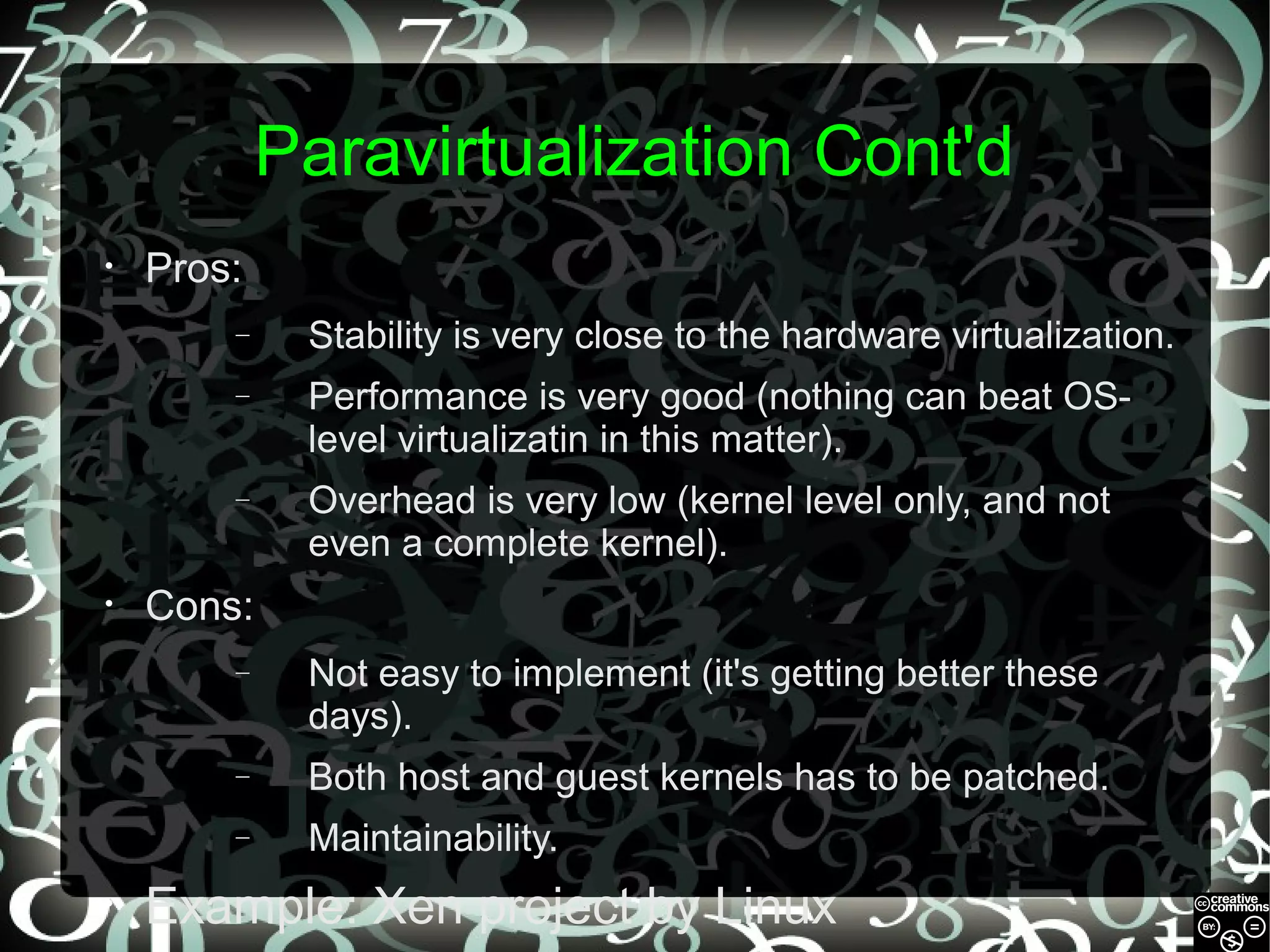 Paravirtualization Cont'd
•

Pros:
–
–

Performance is very good (nothing can beat OSlevel virtualizatin in this matter).

–

•

Stability is very close to the hardware virtualization.

Overhead is very low (kernel level only, and not
even a complete kernel).

Cons:
–

–

Both host and guest kernels has to be patched.

–
•

Not easy to implement (it's getting better these
days).
Maintainability.

Example: Xen project by Linux

 