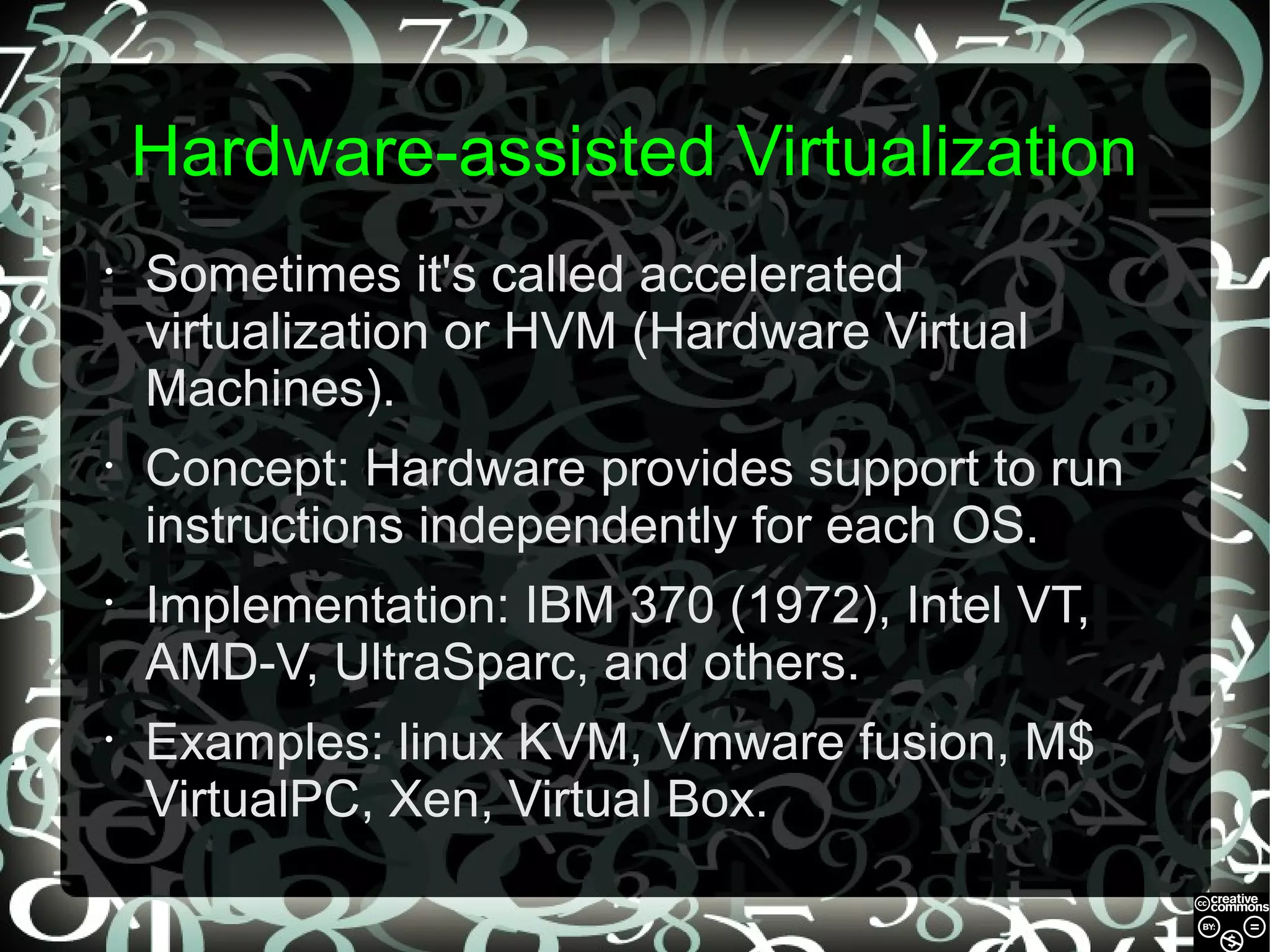 Hardware-assisted Virtualization
•

Sometimes it's called accelerated
virtualization or HVM (Hardware Virtual
Machines).

•

Concept: Hardware provides support to run
instructions independently for each OS.

•

Implementation: IBM 370 (1972), Intel VT,
AMD-V, UltraSparc, and others.

•

Examples: linux KVM, Vmware fusion, M$
VirtualPC, Xen, Virtual Box.

 