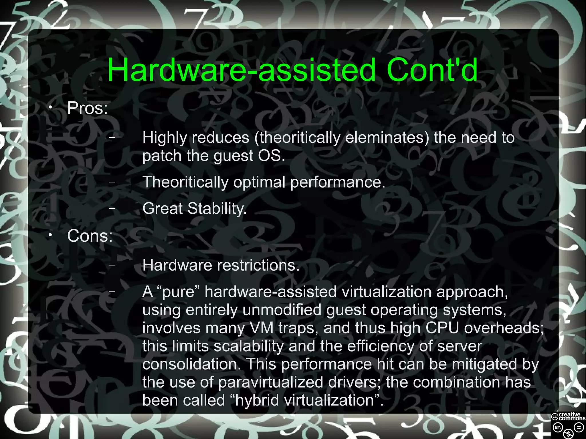 Hardware-assisted Cont'd
•

Pros:
–

–

Theoritically optimal performance.

–
•

Highly reduces (theoritically eleminates) the need to
patch the guest OS.
Great Stability.

Cons:
–

Hardware restrictions.

–

A “pure” hardware-assisted virtualization approach,
using entirely unmodified guest operating systems,
involves many VM traps, and thus high CPU overheads;
this limits scalability and the efficiency of server
consolidation. This performance hit can be mitigated by
the use of paravirtualized drivers; the combination has
been called “hybrid virtualization”.

 