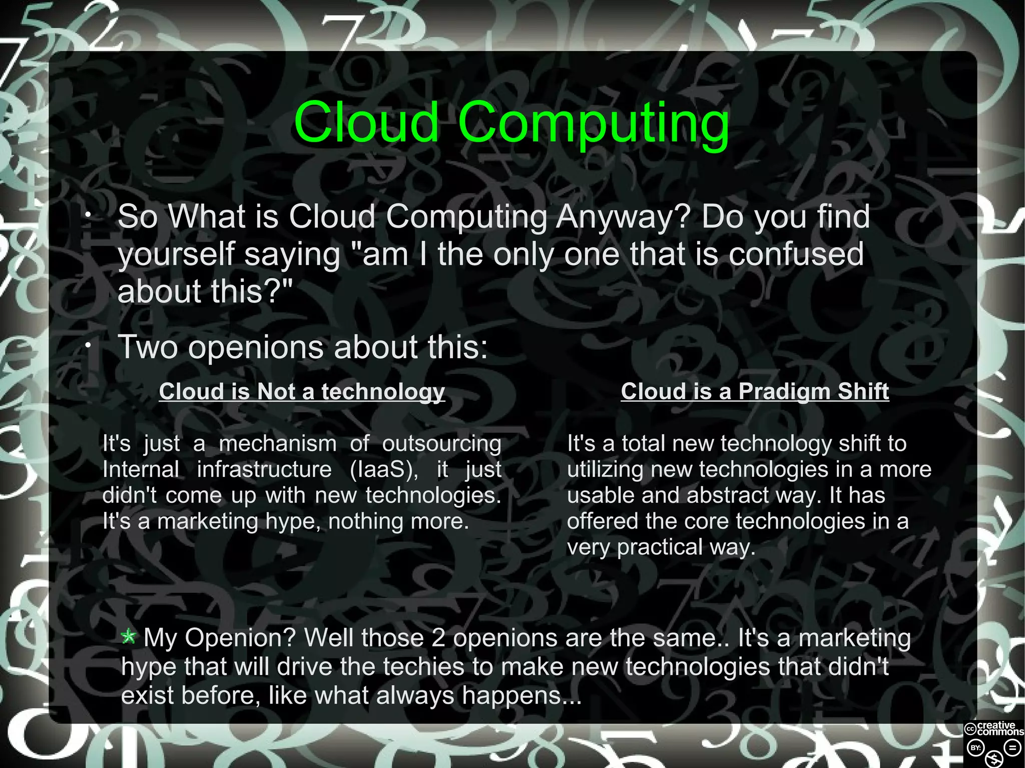 Cloud Computing
•

So What is Cloud Computing Anyway? Do you find
yourself saying "am I the only one that is confused
about this?"

•

Two openions about this:
Cloud is Not a technology

Cloud is a Pradigm Shift

It's just a mechanism of outsourcing
Internal infrastructure (IaaS), it just
didn't come up with new technologies.
It's a marketing hype, nothing more.

It's a total new technology shift to
utilizing new technologies in a more
usable and abstract way. It has
offered the core technologies in a
very practical way.

My Openion? Well those 2 openions are the same.. It's a marketing
hype that will drive the techies to make new technologies that didn't
exist before, like what always happens...

 