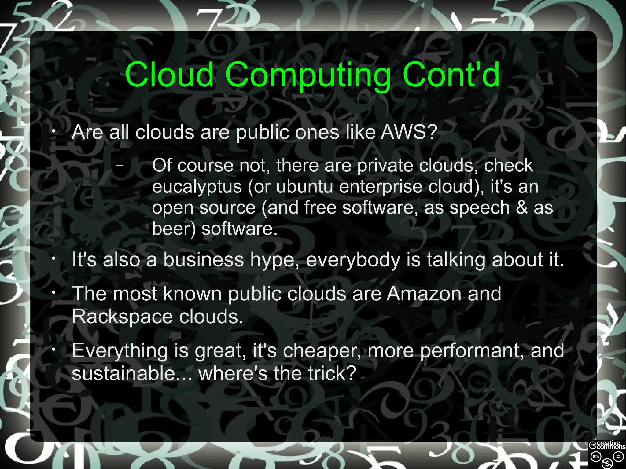 Cloud Computing Cont'd
•

Are all clouds are public ones like AWS?
–

Of course not, there are private clouds, check
eucalyptus (or ubuntu enterprise cloud), it's an
open source (and free software, as speech & as
beer) software.

•

It's also a business hype, everybody is talking about it.

•

The most known public clouds are Amazon and
Rackspace clouds.

•

Everything is great, it's cheaper, more performant, and
sustainable... where's the trick?

 