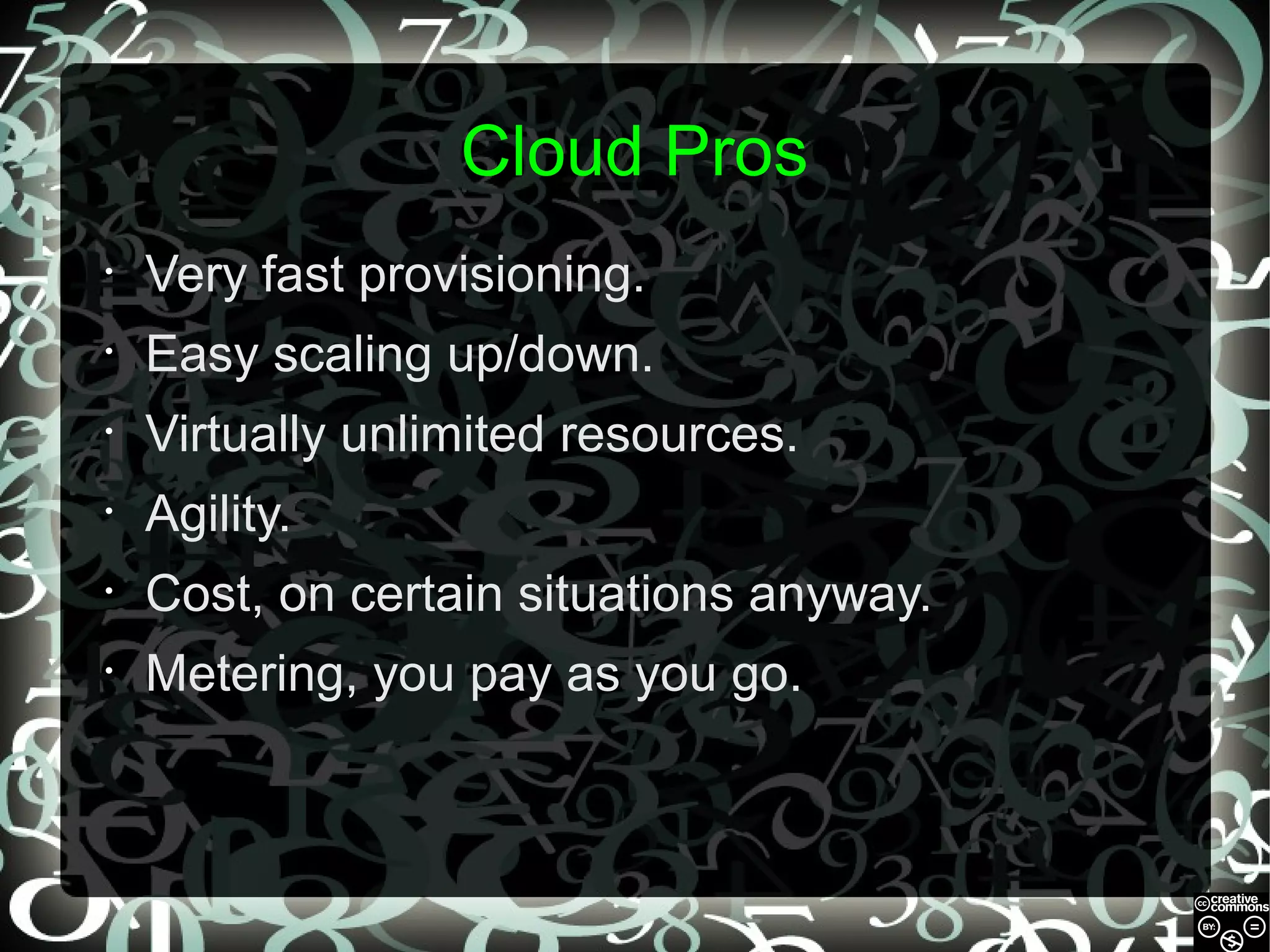 Cloud Pros
•

Very fast provisioning.

•

Easy scaling up/down.

•

Virtually unlimited resources.

•

Agility.

•

Cost, on certain situations anyway.

•

Metering, you pay as you go.

 