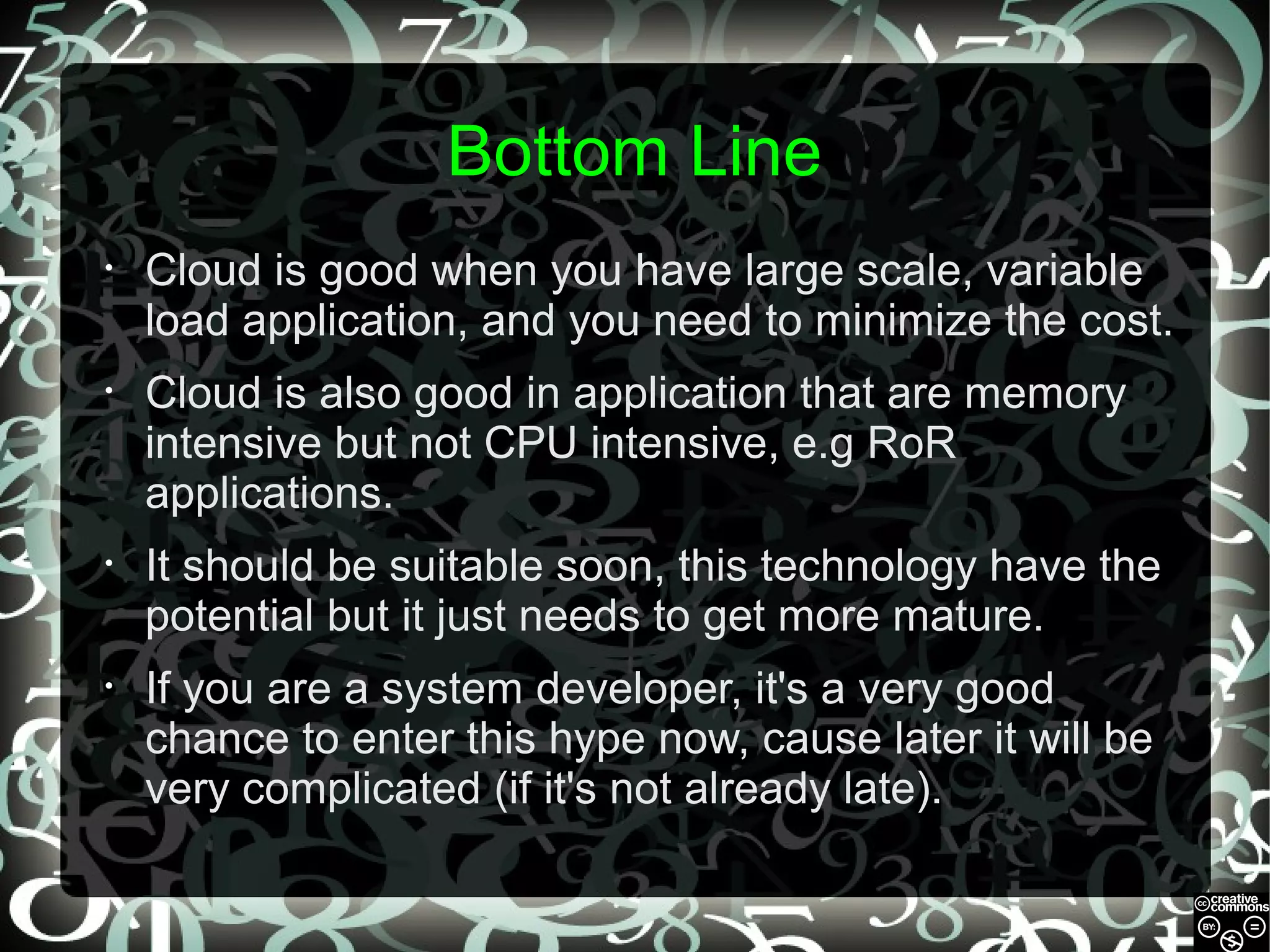Bottom Line
•

Cloud is good when you have large scale, variable
load application, and you need to minimize the cost.

•

Cloud is also good in application that are memory
intensive but not CPU intensive, e.g RoR
applications.

•

It should be suitable soon, this technology have the
potential but it just needs to get more mature.

•

If you are a system developer, it's a very good
chance to enter this hype now, cause later it will be
very complicated (if it's not already late).

 