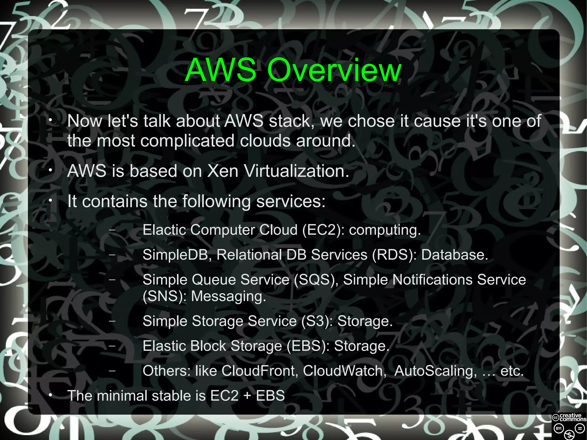 AWS Overview
•

Now let's talk about AWS stack, we chose it cause it's one of
the most complicated clouds around.

•

AWS is based on Xen Virtualization.

•

It contains the following services:
–
–

SimpleDB, Relational DB Services (RDS): Database.

–

Simple Queue Service (SQS), Simple Notifications Service
(SNS): Messaging.

–

Simple Storage Service (S3): Storage.

–

Elastic Block Storage (EBS): Storage.

–
•

Elactic Computer Cloud (EC2): computing.

Others: like CloudFront, CloudWatch, AutoScaling, … etc.

The minimal stable is EC2 + EBS

 