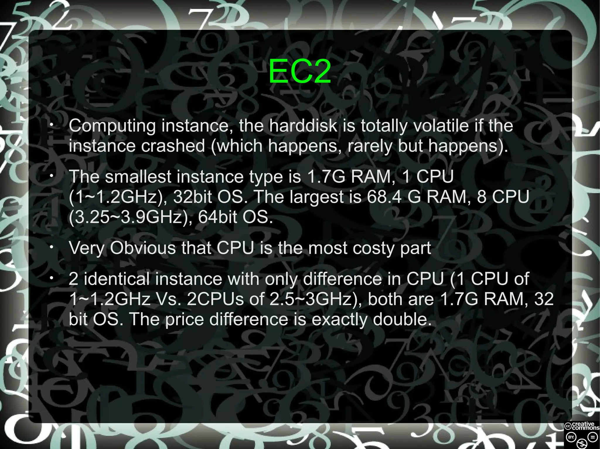 EC2
•

Computing instance, the harddisk is totally volatile if the
instance crashed (which happens, rarely but happens).

•

The smallest instance type is 1.7G RAM, 1 CPU
(1~1.2GHz), 32bit OS. The largest is 68.4 G RAM, 8 CPU
(3.25~3.9GHz), 64bit OS.

•

Very Obvious that CPU is the most costy part

•

2 identical instance with only difference in CPU (1 CPU of
1~1.2GHz Vs. 2CPUs of 2.5~3GHz), both are 1.7G RAM, 32
bit OS. The price difference is exactly double.

 