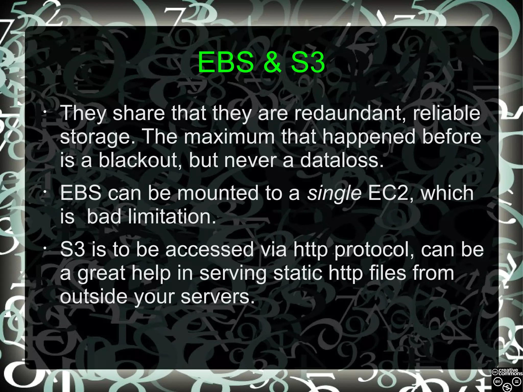 EBS & S3
•

They share that they are redaundant, reliable
storage. The maximum that happened before
is a blackout, but never a dataloss.

•

EBS can be mounted to a single EC2, which
is bad limitation.

•

S3 is to be accessed via http protocol, can be
a great help in serving static http files from
outside your servers.

 
