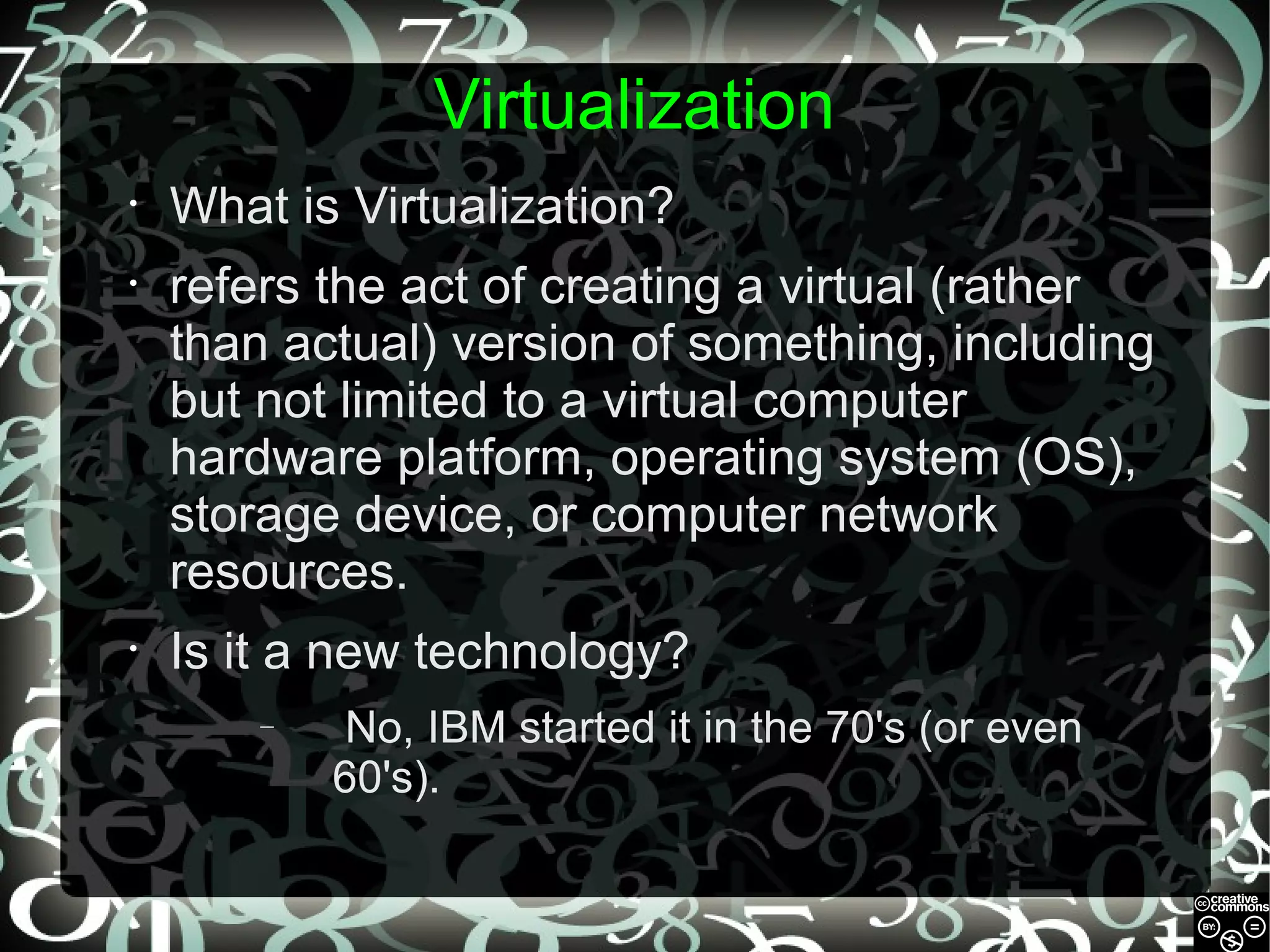 Virtualization
•

What is Virtualization?

•

refers the act of creating a virtual (rather
than actual) version of something, including
but not limited to a virtual computer
hardware platform, operating system (OS),
storage device, or computer network
resources.

•

Is it a new technology?
–

No, IBM started it in the 70's (or even
60's).

 