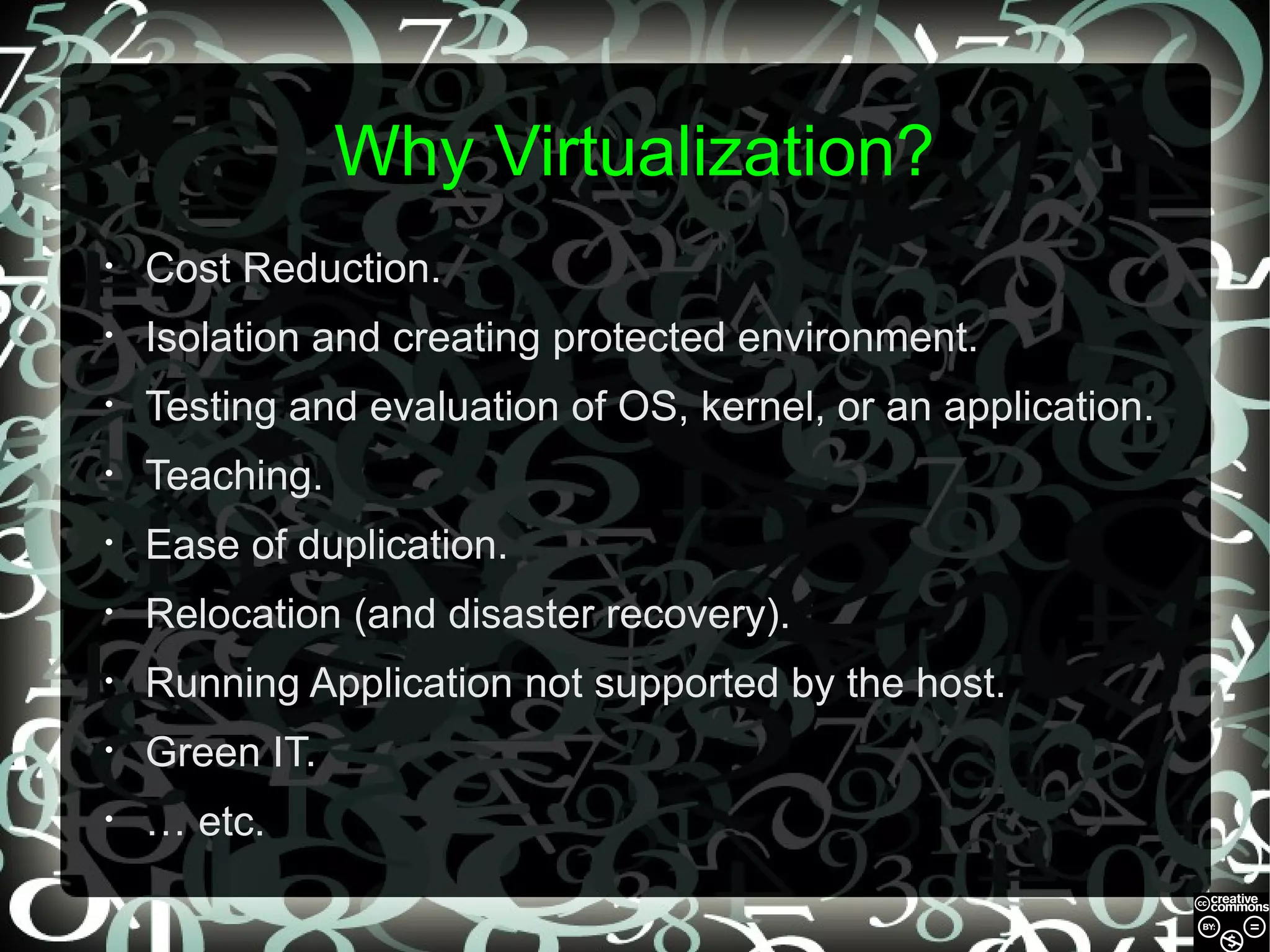 Why Virtualization?
•

Cost Reduction.

•

Isolation and creating protected environment.

•

Testing and evaluation of OS, kernel, or an application.

•

Teaching.

•

Ease of duplication.

•

Relocation (and disaster recovery).

•

Running Application not supported by the host.

•

Green IT.

•

… etc.

 