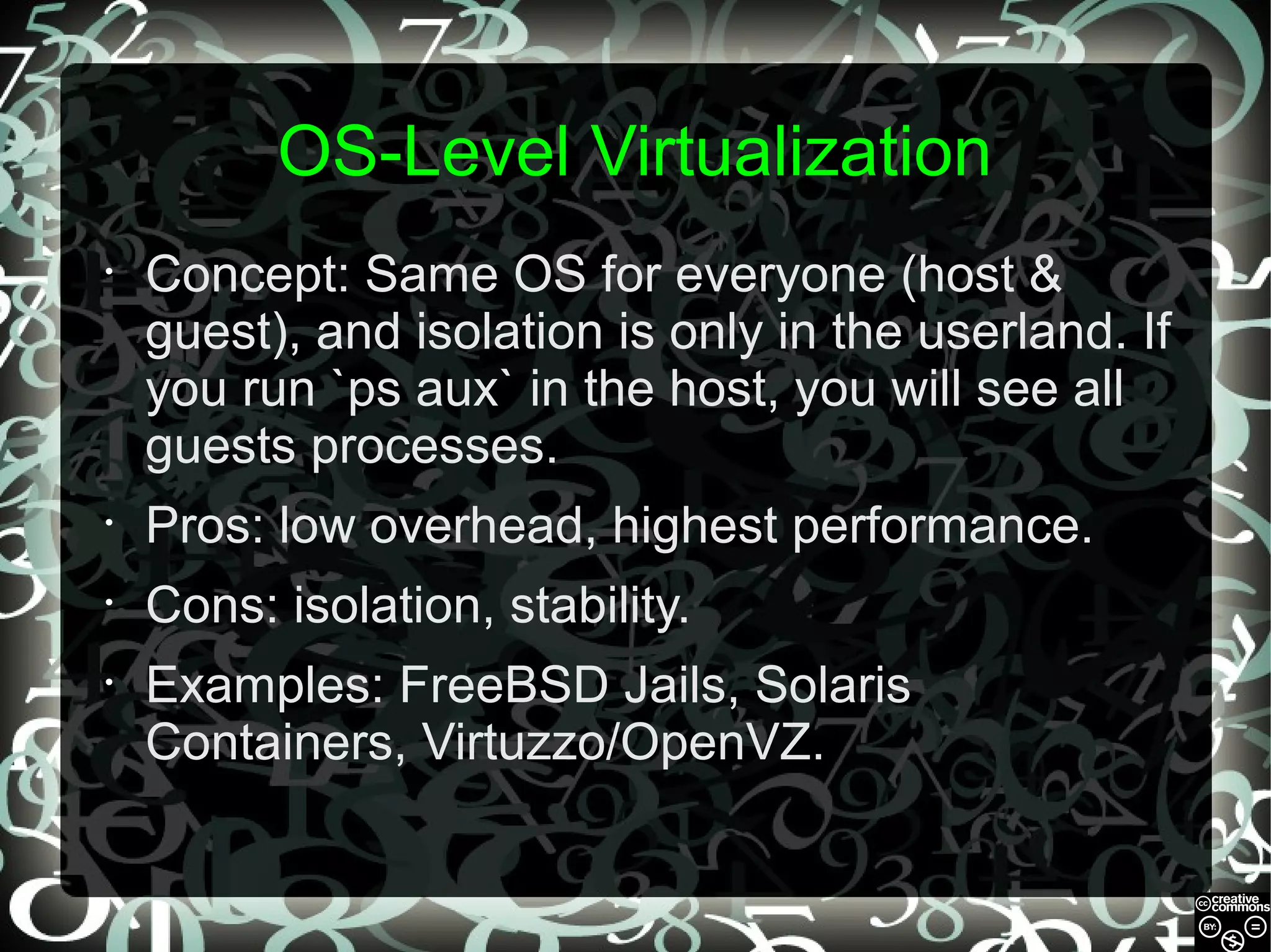 OS-Level Virtualization
•

Concept: Same OS for everyone (host &
guest), and isolation is only in the userland. If
you run `ps aux` in the host, you will see all
guests processes.

•

Pros: low overhead, highest performance.

•

Cons: isolation, stability.

•

Examples: FreeBSD Jails, Solaris
Containers, Virtuzzo/OpenVZ.

 